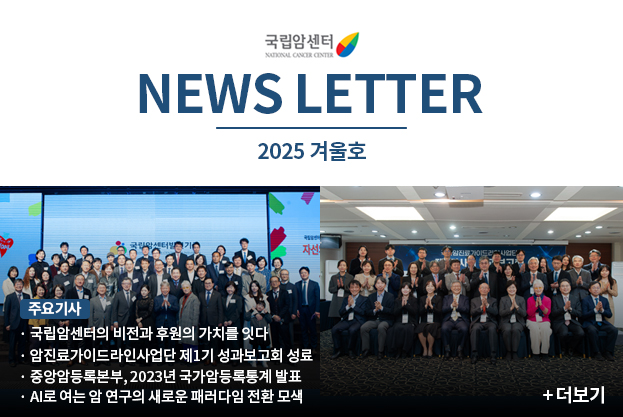 국립암센터 NEWS LETTER 2025 겨울호 주요기사 국립암센터의 비전과 후원의 가치를 잇다 암진료가이드라인사업단 제1기 성과보고회 성료 중앙암등록본부, 2023년 국가암등록통계 발표 AI로 여는 암 연구의 새로운 패러다임 전환 모색 더보기